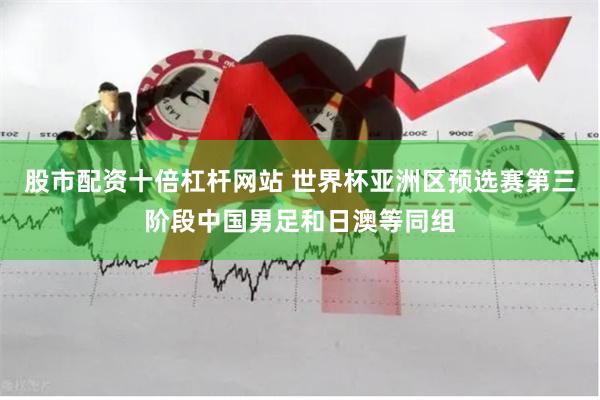 股市配资十倍杠杆网站 世界杯亚洲区预选赛第三阶段中国男足和日澳等同组