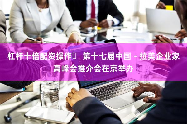 杠杆十倍配资操作	 第十七届中国－拉美企业家高峰会推介会在京举办