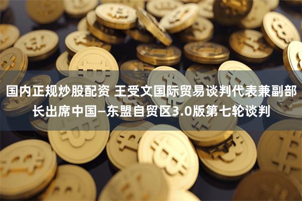 国内正规炒股配资 王受文国际贸易谈判代表兼副部长出席中国—东盟自贸区3.0版第七轮谈判