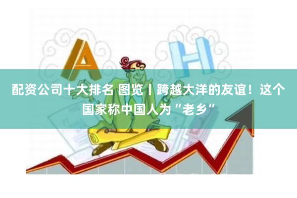 配资公司十大排名 图览丨跨越大洋的友谊！这个国家称中国人为“老乡”