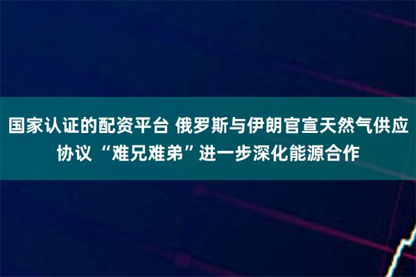 国家认证的配资平台 俄罗斯与伊朗官宣天然气供应协议 “难兄难弟”进一步深化能源合作
