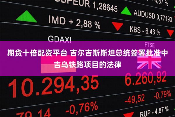 期货十倍配资平台 吉尔吉斯斯坦总统签署批准中吉乌铁路项目的法律