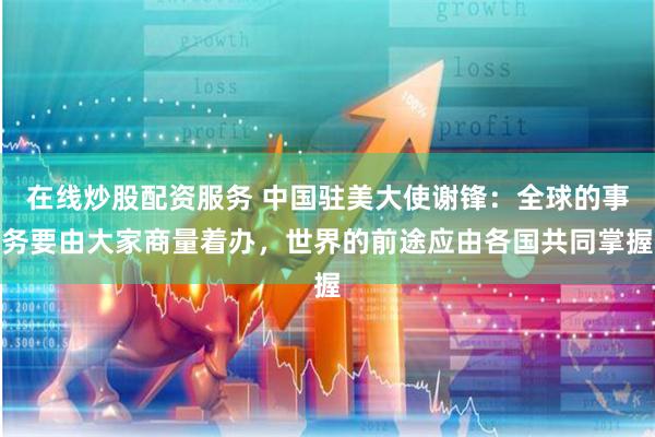 在线炒股配资服务 中国驻美大使谢锋：全球的事务要由大家商量着办，世界的前途应由各国共同掌握