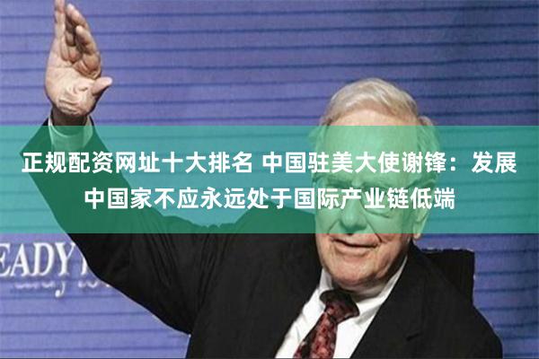 正规配资网址十大排名 中国驻美大使谢锋：发展中国家不应永远处于国际产业链低端
