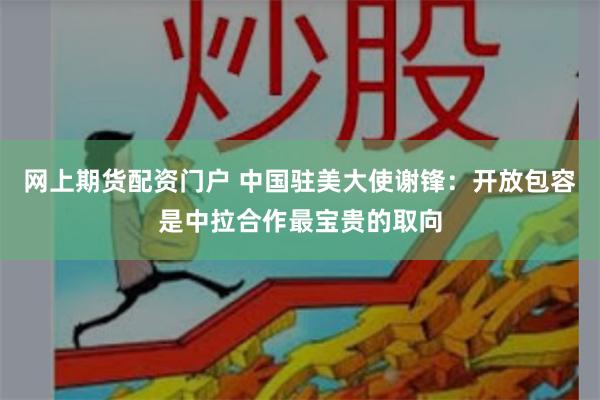 网上期货配资门户 中国驻美大使谢锋：开放包容是中拉合作最宝贵的取向