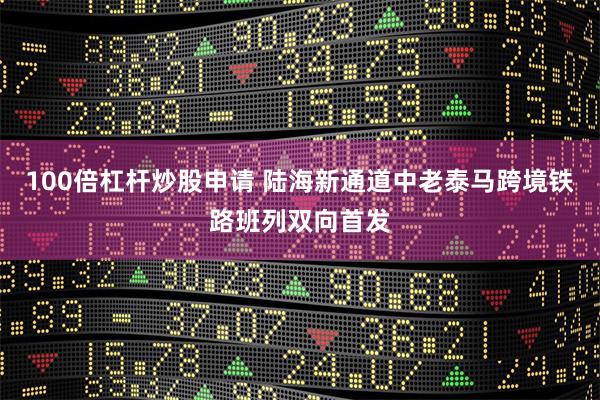 100倍杠杆炒股申请 陆海新通道中老泰马跨境铁路班列双向首发
