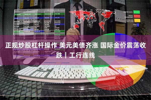 正规炒股杠杆操作 美元美债齐涨 国际金价震荡收跌｜工行连线