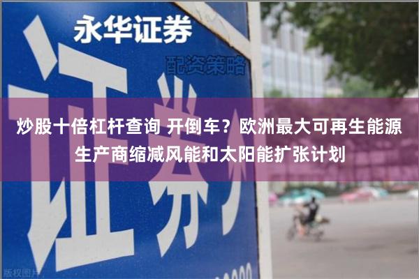 炒股十倍杠杆查询 开倒车？欧洲最大可再生能源生产商缩减风能和太阳能扩张计划