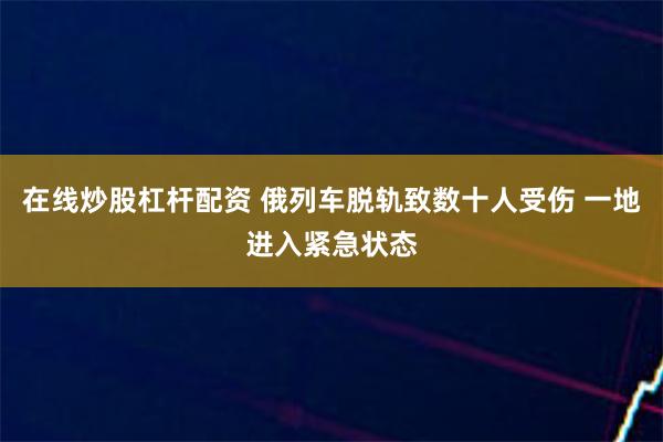 在线炒股杠杆配资 俄列车脱轨致数十人受伤 一地进入紧急状态