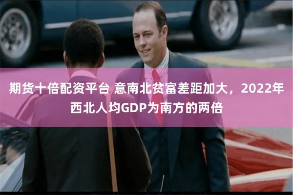 期货十倍配资平台 意南北贫富差距加大，2022年西北人均GDP为南方的两倍