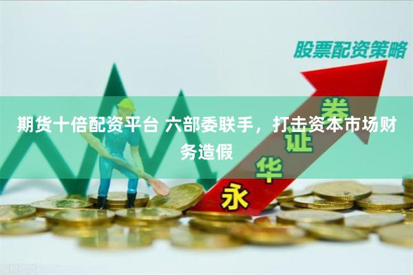期货十倍配资平台 六部委联手，打击资本市场财务造假