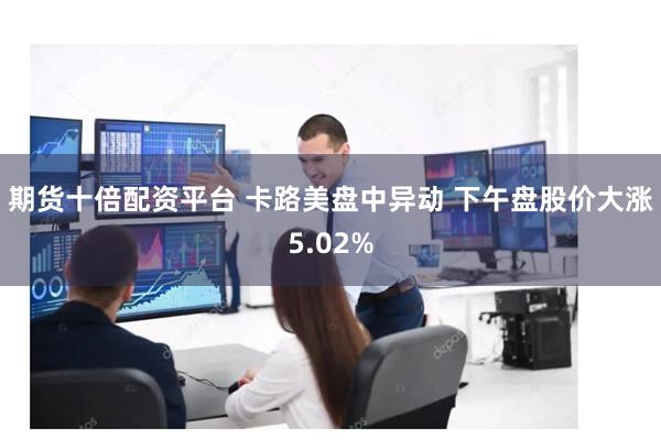 期货十倍配资平台 卡路美盘中异动 下午盘股价大涨5.02%