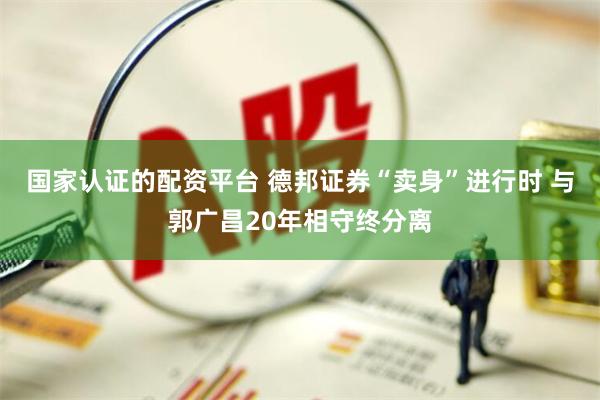 国家认证的配资平台 德邦证券“卖身”进行时 与郭广昌20年相守终分离
