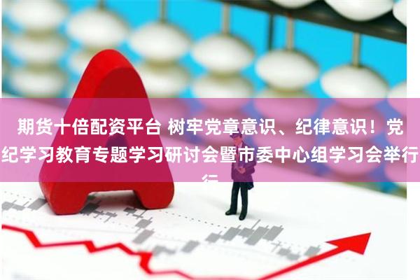 期货十倍配资平台 树牢党章意识、纪律意识！党纪学习教育专题学习研讨会暨市委中心组学习会举行