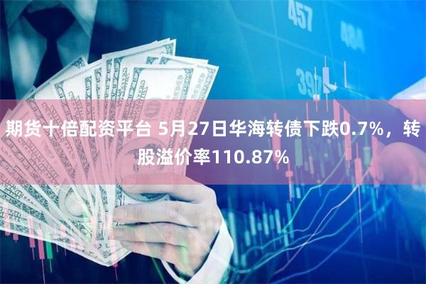 期货十倍配资平台 5月27日华海转债下跌0.7%，转股溢价率110.87%