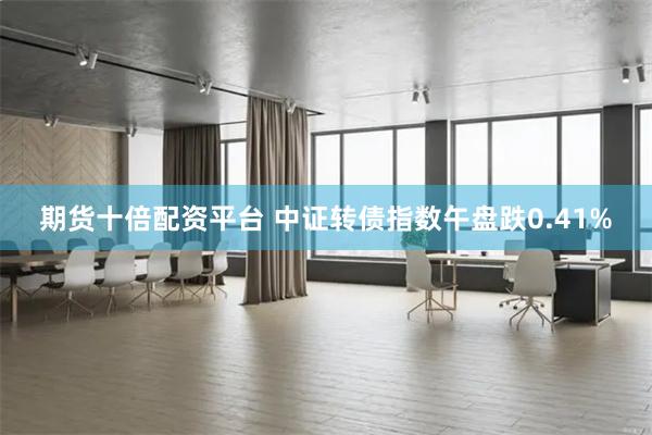 期货十倍配资平台 中证转债指数午盘跌0.41%