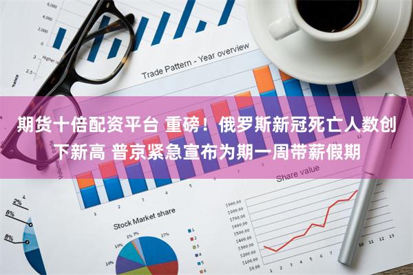 期货十倍配资平台 重磅！俄罗斯新冠死亡人数创下新高 普京紧急宣布为期一周带薪假期
