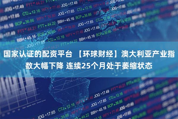 国家认证的配资平台 【环球财经】澳大利亚产业指数大幅下降 连续25个月处于萎缩状态
