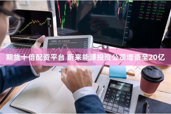 期货十倍配资平台 蔚来能源投资公司增资至20亿