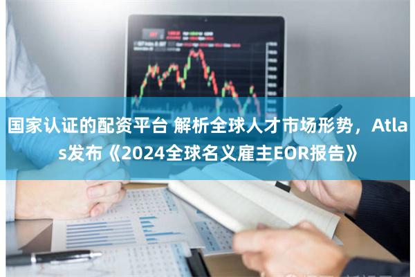 国家认证的配资平台 解析全球人才市场形势，Atlas发布《2024全球名义雇主EOR报告》