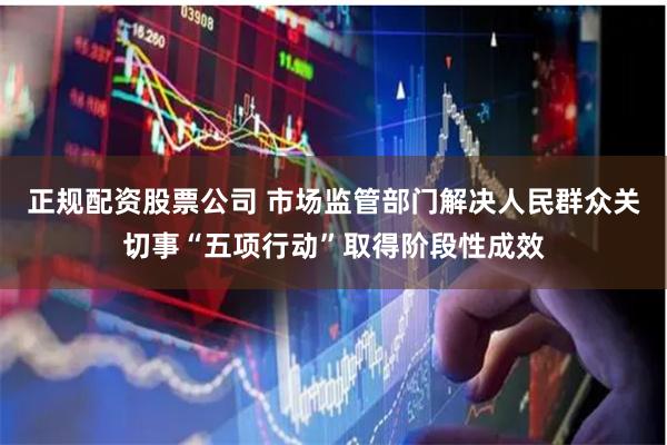 正规配资股票公司 市场监管部门解决人民群众关切事“五项行动”取得阶段性成效