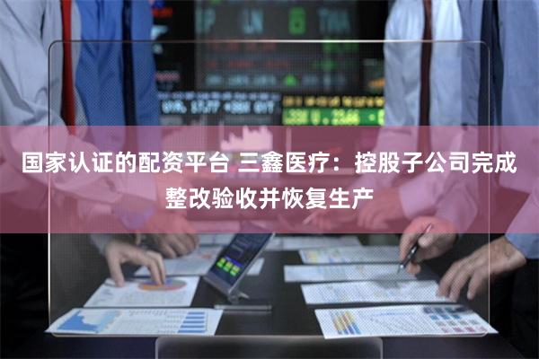 国家认证的配资平台 三鑫医疗：控股子公司完成整改验收并恢复生产