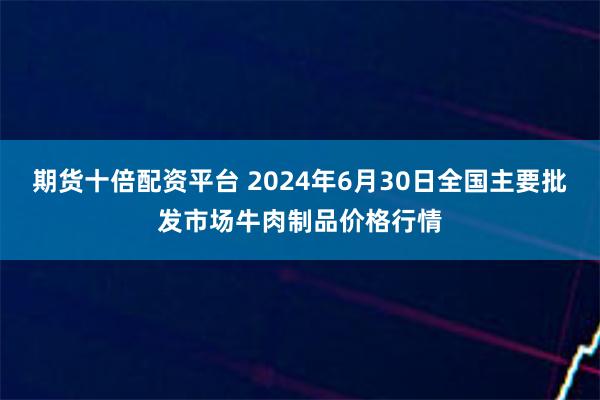 期货十倍配资平台 2024年6月30日全国主要批发市场牛肉制品价格行情