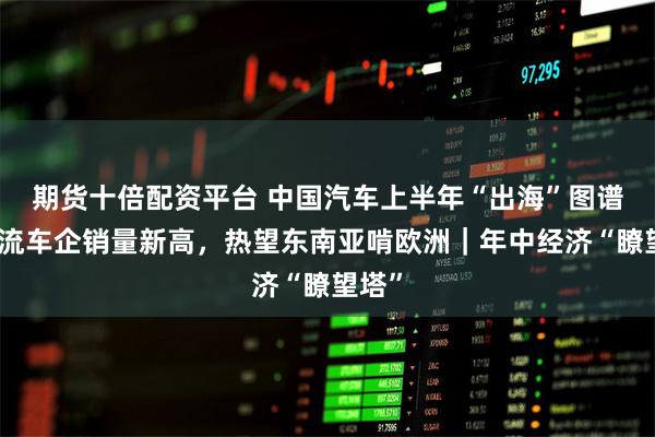 期货十倍配资平台 中国汽车上半年“出海”图谱：主流车企销量新高，热望东南亚啃欧洲｜年中经济“瞭望塔”