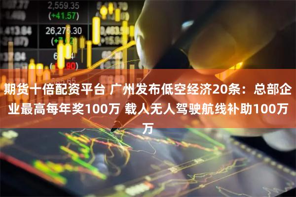 期货十倍配资平台 广州发布低空经济20条：总部企业最高每年奖100万 载人无人驾驶航线补助100万