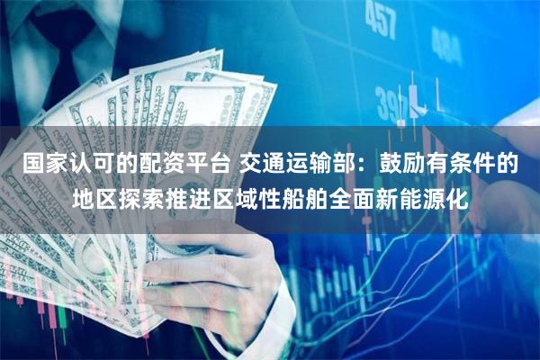 国家认可的配资平台 交通运输部：鼓励有条件的地区探索推进区域性船舶全面新能源化