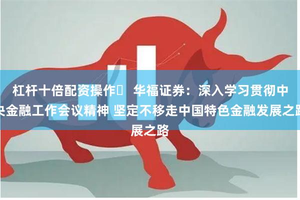 杠杆十倍配资操作	 华福证券：深入学习贯彻中央金融工作会议精神 坚定不移走中国特色金融发展之路