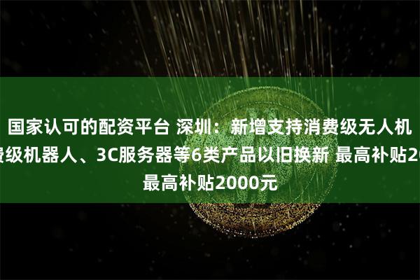 国家认可的配资平台 深圳：新增支持消费级无人机、消费级机器人、3C服务器等6类产品以旧换新 最高补贴2000元