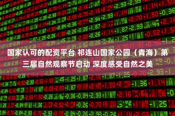 国家认可的配资平台 祁连山国家公园（青海）第三届自然观察节启动 深度感受自然之美