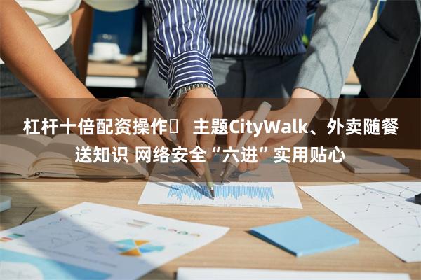 杠杆十倍配资操作	 主题CityWalk、外卖随餐送知识 网络安全“六进”实用贴心
