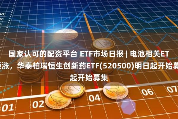 国家认可的配资平台 ETF市场日报 | 电池相关ETF领涨，华泰柏瑞恒生创新药ETF(520500)明日起开始募集