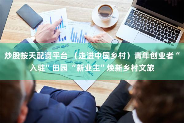 炒股按天配资平台 （走进中国乡村）青年创业者“入驻”田园 “新业主”焕新乡村文旅