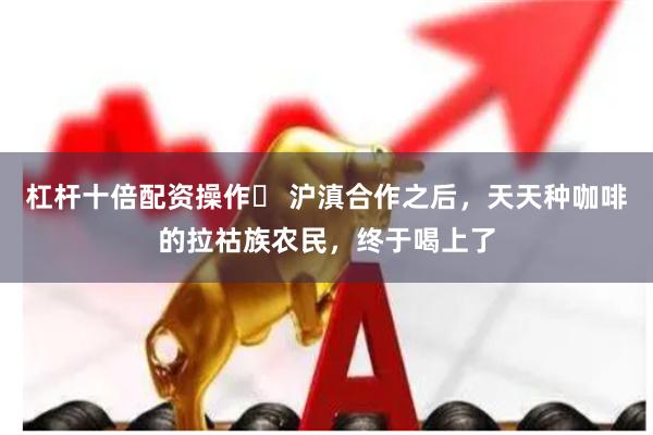杠杆十倍配资操作	 沪滇合作之后，天天种咖啡的拉祜族农民，终于喝上了