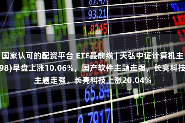 国家认可的配资平台 ETF最前线 | 天弘中证计算机主题ETF(159998)早盘上涨10.06%，国产软件主题走强，长亮科技上涨20.04%
