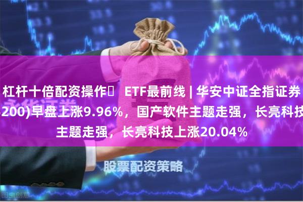 杠杆十倍配资操作	 ETF最前线 | 华安中证全指证券公司ETF(516200)早盘上涨9.96%，国产软件主题走强，长亮科技上涨20.04%