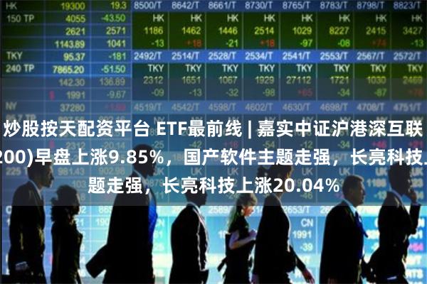 炒股按天配资平台 ETF最前线 | 嘉实中证沪港深互联网ETF(517200)早盘上涨9.85%，国产软件主题走强，长亮科技上涨20.04%