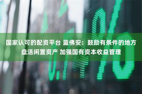 国家认可的配资平台 蓝佛安：鼓励有条件的地方盘活闲置资产 加强国有资本收益管理