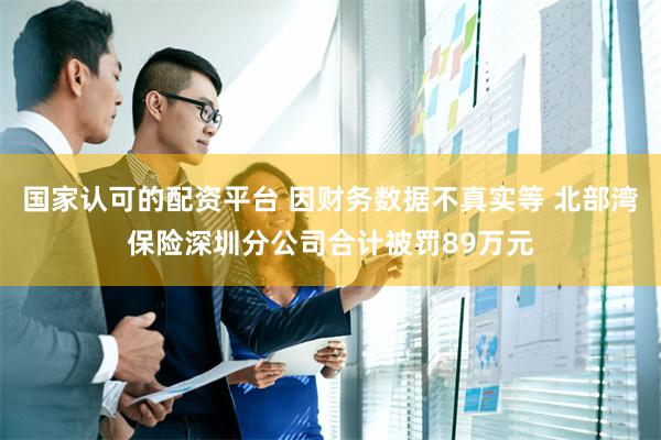 国家认可的配资平台 因财务数据不真实等 北部湾保险深圳分公司合计被罚89万元