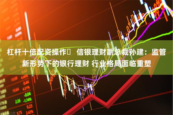 杠杆十倍配资操作	 信银理财副总裁孙建：监管新形势下的银行理财 行业格局面临重塑