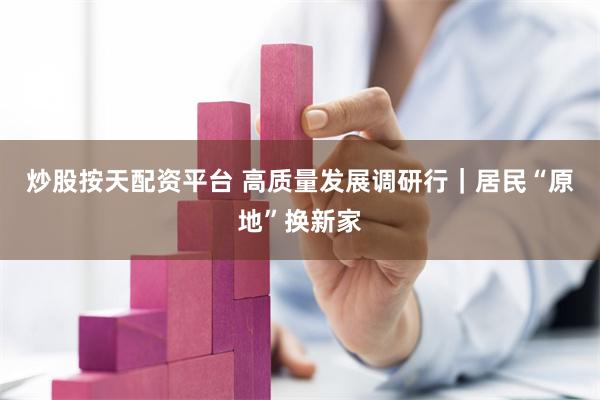 炒股按天配资平台 高质量发展调研行｜居民“原地”换新家
