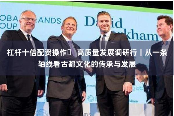 杠杆十倍配资操作	 高质量发展调研行｜从一条轴线看古都文化的传承与发展