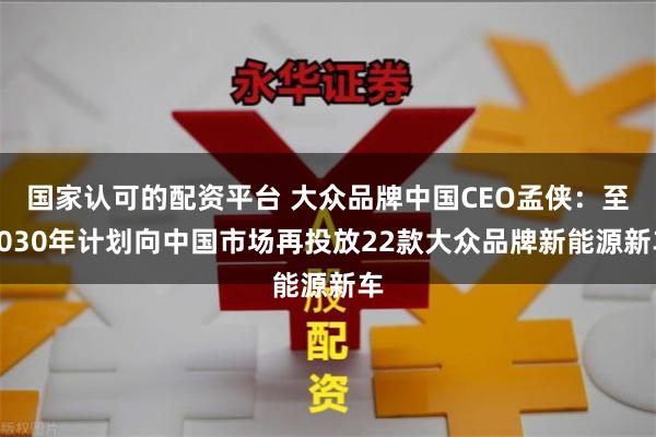 国家认可的配资平台 大众品牌中国CEO孟侠：至2030年计划向中国市场再投放22款大众品牌新能源新车