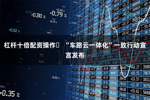 杠杆十倍配资操作	 “车路云一体化”一致行动宣言发布