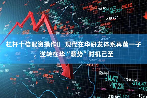 杠杆十倍配资操作	 现代在华研发体系再落一子，逆转在华“颓势”时机已至
