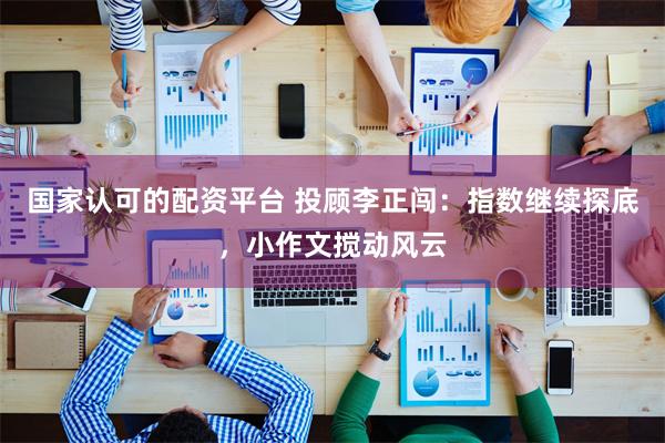 国家认可的配资平台 投顾李正闯：指数继续探底，小作文搅动风云
