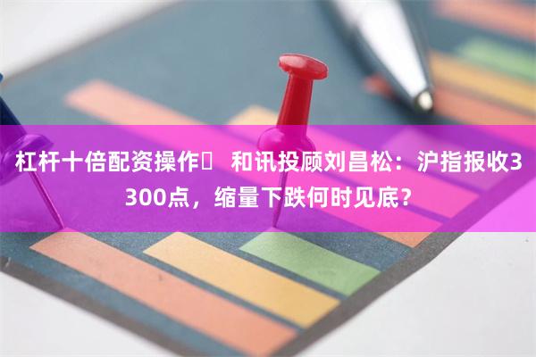 杠杆十倍配资操作	 和讯投顾刘昌松：沪指报收3300点，缩量下跌何时见底？